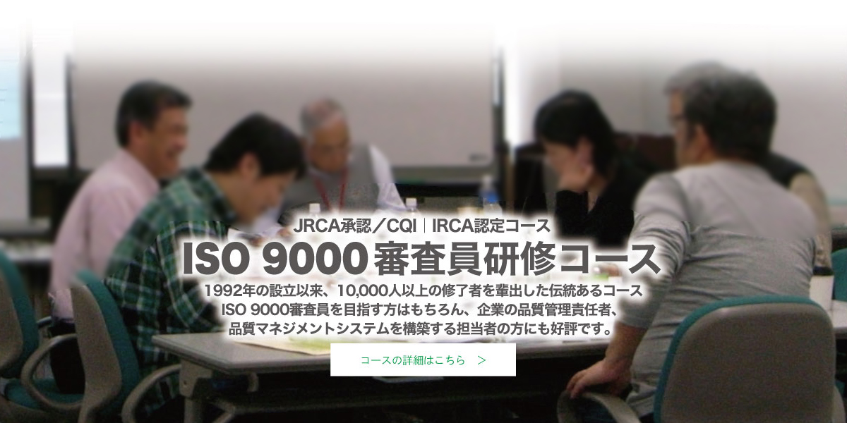 JRCA承認／IRCA認定 ISO 9000審査員研修コース　1992年の設立以来、10,000人以上の修了者を輩出した伝統あるコース。ISO 9000審査員を目指す方はもちろん、企業の品質管理責任者、品質マネジメントシステムを構築する担当者の方にも好評です。　コースの詳細はこちら